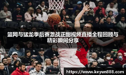 篮网与猛龙季后赛激战正酣视频直播全程回顾与精彩瞬间分享