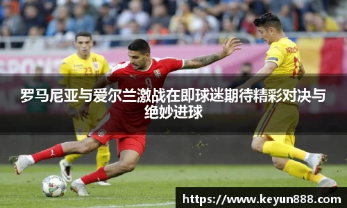 罗马尼亚与爱尔兰激战在即球迷期待精彩对决与绝妙进球